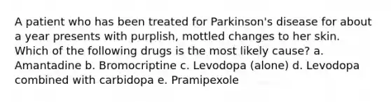 A patient who has been treated for Parkinson's disease for about a year presents with purplish, mottled changes to her skin. Which of the following drugs is the most likely cause? a. Amantadine b. Bromocriptine c. Levodopa (alone) d. Levodopa combined with carbidopa e. Pramipexole