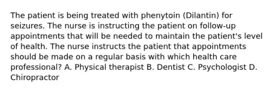 The patient is being treated with phenytoin (Dilantin) for seizures. The nurse is instructing the patient on follow-up appointments that will be needed to maintain the patient's level of health. The nurse instructs the patient that appointments should be made on a regular basis with which health care professional? A. Physical therapist B. Dentist C. Psychologist D. Chiropractor