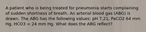 A patient who is being treated for pneumonia starts complaining of sudden shortness of breath. An arterial blood gas (ABG) is drawn. The ABG has the following values: pH 7.21, PaCO2 64 mm Hg, HCO3 = 24 mm Hg. What does the ABG reflect?