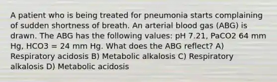 A patient who is being treated for pneumonia starts complaining of sudden shortness of breath. An arterial blood gas (ABG) is drawn. The ABG has the following values: pH 7.21, PaCO2 64 mm Hg, HCO3 = 24 mm Hg. What does the ABG reflect? A) Respiratory acidosis B) Metabolic alkalosis C) Respiratory alkalosis D) Metabolic acidosis