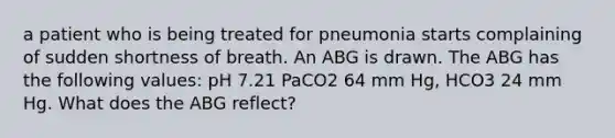 a patient who is being treated for pneumonia starts complaining of sudden shortness of breath. An ABG is drawn. The ABG has the following values: pH 7.21 PaCO2 64 mm Hg, HCO3 24 mm Hg. What does the ABG reflect?