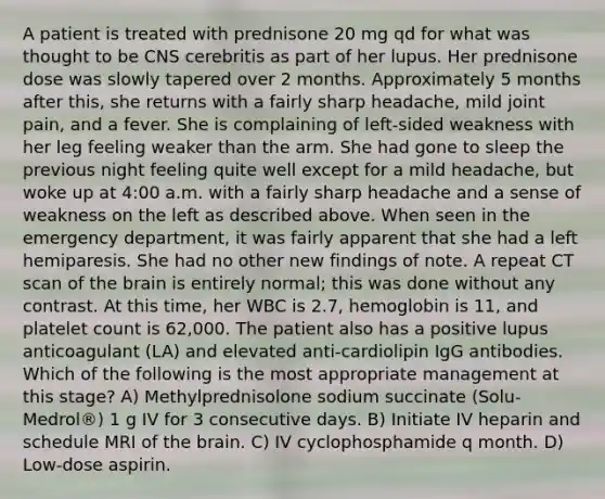 A patient is treated with prednisone 20 mg qd for what was thought to be CNS cerebritis as part of her lupus. Her prednisone dose was slowly tapered over 2 months. Approximately 5 months after this, she returns with a fairly sharp headache, mild joint pain, and a fever. She is complaining of left-sided weakness with her leg feeling weaker than the arm. She had gone to sleep the previous night feeling quite well except for a mild headache, but woke up at 4:00 a.m. with a fairly sharp headache and a sense of weakness on the left as described above. When seen in the emergency department, it was fairly apparent that she had a left hemiparesis. She had no other new findings of note. A repeat CT scan of the brain is entirely normal; this was done without any contrast. At this time, her WBC is 2.7, hemoglobin is 11, and platelet count is 62,000. The patient also has a positive lupus anticoagulant (LA) and elevated anti-cardiolipin IgG antibodies. Which of the following is the most appropriate management at this stage? A) Methylprednisolone sodium succinate (Solu-Medrol®) 1 g IV for 3 consecutive days. B) Initiate IV heparin and schedule MRI of the brain. C) IV cyclophosphamide q month. D) Low-dose aspirin.