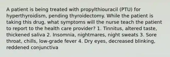 A patient is being treated with propylthiouracil (PTU) for hyperthyroidism, pending thyroidectomy. While the patient is taking this drug, what symptoms will the nurse teach the patient to report to the health care provider? 1. Tinnitus, altered taste, thickened saliva 2. Insomnia, nightmares, night sweats 3. Sore throat, chills, low-grade fever 4. Dry eyes, decreased blinking, reddened conjunctiva