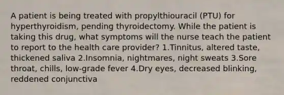 A patient is being treated with propylthiouracil (PTU) for hyperthyroidism, pending thyroidectomy. While the patient is taking this drug, what symptoms will the nurse teach the patient to report to the health care provider? 1.Tinnitus, altered taste, thickened saliva 2.Insomnia, nightmares, night sweats 3.Sore throat, chills, low-grade fever 4.Dry eyes, decreased blinking, reddened conjunctiva