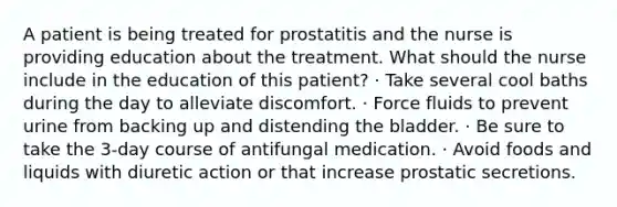 A patient is being treated for prostatitis and the nurse is providing education about the treatment. What should the nurse include in the education of this patient? · Take several cool baths during the day to alleviate discomfort. · Force fluids to prevent urine from backing up and distending the bladder. · Be sure to take the 3-day course of antifungal medication. · Avoid foods and liquids with diuretic action or that increase prostatic secretions.