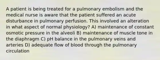 A patient is being treated for a pulmonary embolism and the medical nurse is aware that the patient suffered an acute disturbance in pulmonary perfusion. This involved an alteration in what aspect of normal physiology? A) maintenance of constant osmotic pressure in the alveoli B) maintenance of muscle tone in the diaphragm C) pH balance in the pulmonary veins and arteries D) adequate flow of blood through the pulmonary circulation