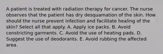 A patient is treated with radiation therapy for cancer. The nurse observes that the patient has dry desquamation of the skin. How should the nurse prevent infection and facilitate healing of the skin? Select all that apply. A. Apply ice packs. B. Avoid constricting garments. C. Avoid the use of heating pads. D. Suggest the use of deodorants. E. Avoid rubbing the affected area.