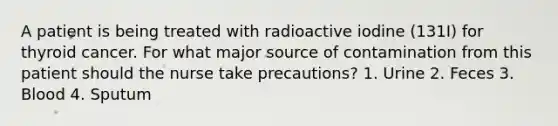 A patient is being treated with radioactive iodine (131I) for thyroid cancer. For what major source of contamination from this patient should the nurse take precautions? 1. Urine 2. Feces 3. Blood 4. Sputum