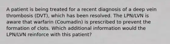 A patient is being treated for a recent diagnosis of a deep vein thrombosis (DVT), which has been resolved. The LPN/LVN is aware that warfarin (Coumadin) is prescribed to prevent the formation of clots. Which additional information would the LPN/LVN reinforce with this patient?