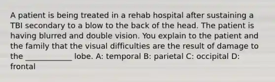 A patient is being treated in a rehab hospital after sustaining a TBI secondary to a blow to the back of the head. The patient is having blurred and double vision. You explain to the patient and the family that the visual difficulties are the result of damage to the ____________ lobe. A: temporal B: parietal C: occipital D: frontal