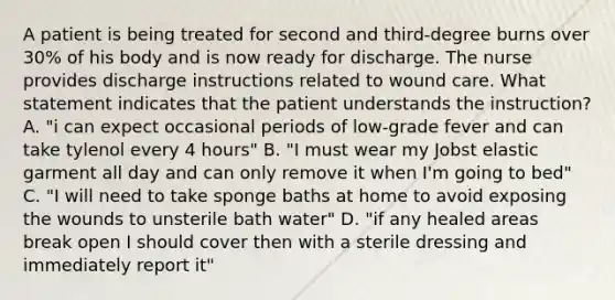 A patient is being treated for second and third-degree burns over 30% of his body and is now ready for discharge. The nurse provides discharge instructions related to wound care. What statement indicates that the patient understands the instruction? A. "i can expect occasional periods of low-grade fever and can take tylenol every 4 hours" B. "I must wear my Jobst elastic garment all day and can only remove it when I'm going to bed" C. "I will need to take sponge baths at home to avoid exposing the wounds to unsterile bath water" D. "if any healed areas break open I should cover then with a sterile dressing and immediately report it"