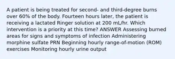 A patient is being treated for second- and third-degree burns over 60% of the body. Fourteen hours later, the patient is receiving a lactated Ringer solution at 200 mL/hr. Which intervention is a priority at this time? ANSWER Assessing burned areas for signs and symptoms of infection Administering morphine sulfate PRN Beginning hourly range-of-motion (ROM) exercises Monitoring hourly urine output