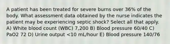 A patient has been treated for severe burns over 36% of the body. What assessment data obtained by the nurse indicates the patient may be experiencing septic shock? Select all that apply. A) White blood count (WBC) 7,200 B) Blood pressure 60/40 C) PaO2 72 D) Urine output <10 mL/hour E) Blood pressure 140/76