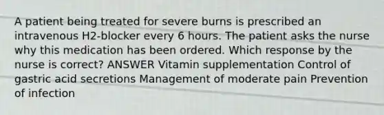 A patient being treated for severe burns is prescribed an intravenous H2-blocker every 6 hours. The patient asks the nurse why this medication has been ordered. Which response by the nurse is correct? ANSWER Vitamin supplementation Control of gastric acid secretions Management of moderate pain Prevention of infection