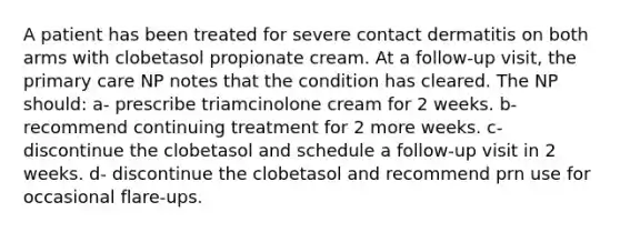 A patient has been treated for severe contact dermatitis on both arms with clobetasol propionate cream. At a follow-up visit, the primary care NP notes that the condition has cleared. The NP should: a- prescribe triamcinolone cream for 2 weeks. b- recommend continuing treatment for 2 more weeks. c- discontinue the clobetasol and schedule a follow-up visit in 2 weeks. d- discontinue the clobetasol and recommend prn use for occasional flare-ups.