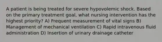 A patient is being treated for severe hypovolemic shock. Based on the primary treatment goal, what nursing intervention has the highest priority? A) Frequent measurement of vital signs B) Management of mechanical ventilation C) Rapid intravenous fluid administration D) Insertion of urinary drainage catheter