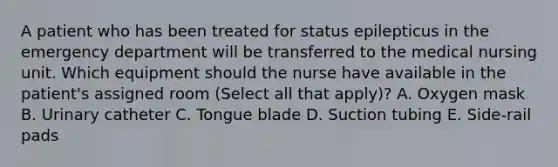 A patient who has been treated for status epilepticus in the emergency department will be transferred to the medical nursing unit. Which equipment should the nurse have available in the patient's assigned room (Select all that apply)? A. Oxygen mask B. Urinary catheter C. Tongue blade D. Suction tubing E. Side-rail pads