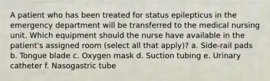 A patient who has been treated for status epilepticus in the emergency department will be transferred to the medical nursing unit. Which equipment should the nurse have available in the patient's assigned room (select all that apply)? a. Side-rail pads b. Tongue blade c. Oxygen mask d. Suction tubing e. Urinary catheter f. Nasogastric tube