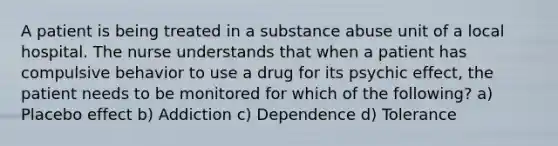 A patient is being treated in a substance abuse unit of a local hospital. The nurse understands that when a patient has compulsive behavior to use a drug for its psychic effect, the patient needs to be monitored for which of the following? a) Placebo effect b) Addiction c) Dependence d) Tolerance