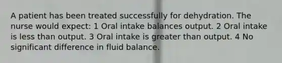 A patient has been treated successfully for dehydration. The nurse would expect: 1 Oral intake balances output. 2 Oral intake is less than output. 3 Oral intake is greater than output. 4 No significant difference in fluid balance.