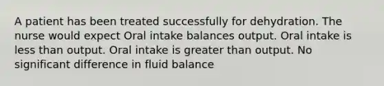 A patient has been treated successfully for dehydration. The nurse would expect Oral intake balances output. Oral intake is less than output. Oral intake is greater than output. No significant difference in fluid balance