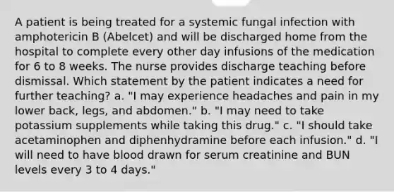 A patient is being treated for a systemic fungal infection with amphotericin B (Abelcet) and will be discharged home from the hospital to complete every other day infusions of the medication for 6 to 8 weeks. The nurse provides discharge teaching before dismissal. Which statement by the patient indicates a need for further teaching? a. "I may experience headaches and pain in my lower back, legs, and abdomen." b. "I may need to take potassium supplements while taking this drug." c. "I should take acetaminophen and diphenhydramine before each infusion." d. "I will need to have blood drawn for serum creatinine and BUN levels every 3 to 4 days."