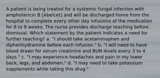 A patient is being treated for a systemic fungal infection with amphotericin B [Abelcet] and will be discharged home from the hospital to complete every other day infusions of the medication for 6 to 8 weeks. The nurse provides discharge teaching before dismissal. Which statement by the patient indicates a need for further teaching? a. "I should take acetaminophen and diphenhydramine before each infusion." b. "I will need to have blood drawn for serum creatinine and BUN levels every 3 to 4 days." c. "I may experience headaches and pain in my lower back, legs, and abdomen." d. "I may need to take potassium supplements while taking this drug."