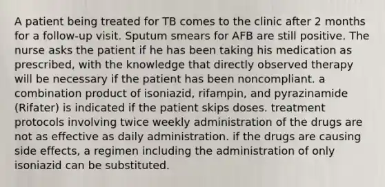 A patient being treated for TB comes to the clinic after 2 months for a follow-up visit. Sputum smears for AFB are still positive. The nurse asks the patient if he has been taking his medication as prescribed, with the knowledge that directly observed therapy will be necessary if the patient has been noncompliant. a combination product of isoniazid, rifampin, and pyrazinamide (Rifater) is indicated if the patient skips doses. treatment protocols involving twice weekly administration of the drugs are not as effective as daily administration. if the drugs are causing side effects, a regimen including the administration of only isoniazid can be substituted.