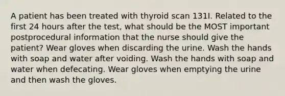 A patient has been treated with thyroid scan 131I. Related to the first 24 hours after the test, what should be the MOST important postprocedural information that the nurse should give the patient? Wear gloves when discarding the urine. Wash the hands with soap and water after voiding. Wash the hands with soap and water when defecating. Wear gloves when emptying the urine and then wash the gloves.