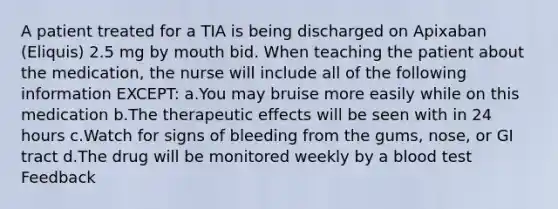 A patient treated for a TIA is being discharged on Apixaban (Eliquis) 2.5 mg by mouth bid. When teaching the patient about the medication, the nurse will include all of the following information EXCEPT: a.You may bruise more easily while on this medication b.The therapeutic effects will be seen with in 24 hours c.Watch for signs of bleeding from the gums, nose, or GI tract d.The drug will be monitored weekly by a blood test Feedback