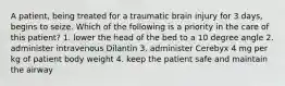 A patient, being treated for a traumatic brain injury for 3 days, begins to seize. Which of the following is a priority in the care of this patient? 1. lower the head of the bed to a 10 degree angle 2. administer intravenous Dilantin 3. administer Cerebyx 4 mg per kg of patient body weight 4. keep the patient safe and maintain the airway