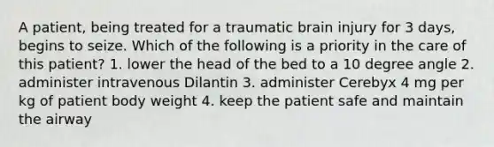 A patient, being treated for a traumatic brain injury for 3 days, begins to seize. Which of the following is a priority in the care of this patient? 1. lower the head of the bed to a 10 degree angle 2. administer intravenous Dilantin 3. administer Cerebyx 4 mg per kg of patient body weight 4. keep the patient safe and maintain the airway