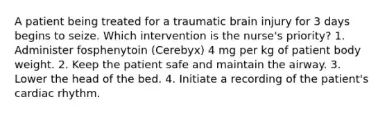 A patient being treated for a traumatic brain injury for 3 days begins to seize. Which intervention is the nurse's priority? 1. Administer fosphenytoin (Cerebyx) 4 mg per kg of patient body weight. 2. Keep the patient safe and maintain the airway. 3. Lower the head of the bed. 4. Initiate a recording of the patient's cardiac rhythm.