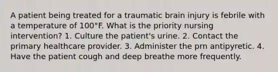 A patient being treated for a traumatic brain injury is febrile with a temperature of 100°F. What is the priority nursing intervention? 1. Culture the patient's urine. 2. Contact the primary healthcare provider. 3. Administer the prn antipyretic. 4. Have the patient cough and deep breathe more frequently.