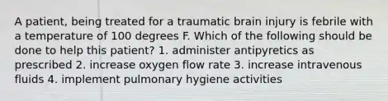 A patient, being treated for a traumatic brain injury is febrile with a temperature of 100 degrees F. Which of the following should be done to help this patient? 1. administer antipyretics as prescribed 2. increase oxygen flow rate 3. increase intravenous fluids 4. implement pulmonary hygiene activities