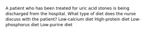 A patient who has been treated for uric acid stones is being discharged from the hospital. What type of diet does the nurse discuss with the patient? Low-calcium diet High-protein diet Low-phosphorus diet Low-purine diet