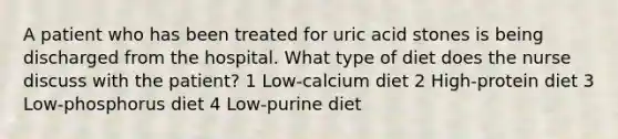 A patient who has been treated for uric acid stones is being discharged from the hospital. What type of diet does the nurse discuss with the patient? 1 Low-calcium diet 2 High-protein diet 3 Low-phosphorus diet 4 Low-purine diet