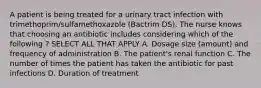 A patient is being treated for a urinary tract infection with trimethoprim/sulfamethoxazole (Bactrim DS). The nurse knows that choosing an antibiotic includes considering which of the following ? SELECT ALL THAT APPLY A. Dosage size (amount) and frequency of administration B. The patient's renal function C. The number of times the patient has taken the antibiotic for past infections D. Duration of treatment