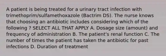 A patient is being treated for a urinary tract infection with trimethoprim/sulfamethoxazole (Bactrim DS). The nurse knows that choosing an antibiotic includes considering which of the following ? SELECT ALL THAT APPLY A. Dosage size (amount) and frequency of administration B. The patient's renal function C. The number of times the patient has taken the antibiotic for past infections D. Duration of treatment