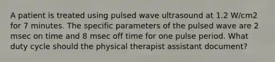 A patient is treated using pulsed wave ultrasound at 1.2 W/cm2 for 7 minutes. The specific parameters of the pulsed wave are 2 msec on time and 8 msec off time for one pulse period. What duty cycle should the physical therapist assistant document?