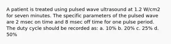 A patient is treated using pulsed wave ultrasound at 1.2 W/cm2 for seven minutes. The specific parameters of the pulsed wave are 2 msec on time and 8 msec off time for one pulse period. The duty cycle should be recorded as: a. 10% b. 20% c. 25% d. 50%