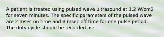 A patient is treated using pulsed wave ultrasound at 1.2 W/cm2 for seven minutes. The specific parameters of the pulsed wave are 2 msec on time and 8 msec off time for one pulse period. The duty cycle should be recorded as: