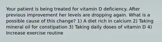 Your patient is being treated for vitamin D deficiency. After previous improvement her levels are dropping again. What is a possible cause of this change? 1) A diet rich in calcium 2) Taking mineral oil for constipation 3) Taking daily doses of vitamin D 4) Increase exercise routine