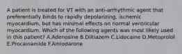 A patient is treated for VT with an anti-arrhythmic agent that preferentially binds to rapidly depolarizing, ischemic myocardium, but has minimal effects on normal ventricular myocardium. Which of the following agents was most likely used in this patient? A.Adenosine B.Diltiazem C.Lidocaine D.Metoprolol E.Procainamide F.Amiodarone