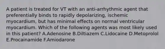 A patient is treated for VT with an anti-arrhythmic agent that preferentially binds to rapidly depolarizing, ischemic myocardium, but has minimal effects on normal ventricular myocardium. Which of the following agents was most likely used in this patient? A.Adenosine B.Diltiazem C.Lidocaine D.Metoprolol E.Procainamide F.Amiodarone