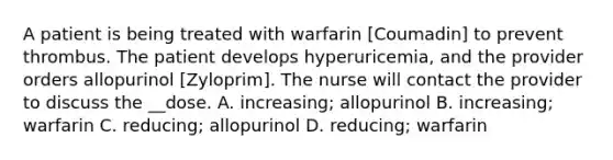 A patient is being treated with warfarin [Coumadin] to prevent thrombus. The patient develops hyperuricemia, and the provider orders allopurinol [Zyloprim]. The nurse will contact the provider to discuss the __dose. A. increasing; allopurinol B. increasing; warfarin C. reducing; allopurinol D. reducing; warfarin