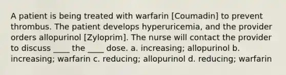 A patient is being treated with warfarin [Coumadin] to prevent thrombus. The patient develops hyperuricemia, and the provider orders allopurinol [Zyloprim]. The nurse will contact the provider to discuss ____ the ____ dose. a. increasing; allopurinol b. increasing; warfarin c. reducing; allopurinol d. reducing; warfarin