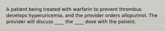 A patient being treated with warfarin to prevent thrombus develops hyperuricemia, and the provider orders allopurinol. The provider will discuss ____ the ____ dose with the patient.