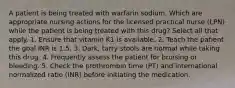 A patient is being treated with warfarin sodium. Which are appropriate nursing actions for the licensed practical nurse (LPN) while the patient is being treated with this drug? Select all that apply. 1. Ensure that vitamin K1 is available. 2. Teach the patient the goal INR is 1.5. 3. Dark, tarry stools are normal while taking this drug. 4. Frequently assess the patient for bruising or bleeding. 5. Check the prothrombin time (PT) and international normalized ratio (INR) before initiating the medication.