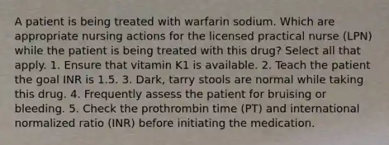 A patient is being treated with warfarin sodium. Which are appropriate nursing actions for the licensed practical nurse (LPN) while the patient is being treated with this drug? Select all that apply. 1. Ensure that vitamin K1 is available. 2. Teach the patient the goal INR is 1.5. 3. Dark, tarry stools are normal while taking this drug. 4. Frequently assess the patient for bruising or bleeding. 5. Check the prothrombin time (PT) and international normalized ratio (INR) before initiating the medication.